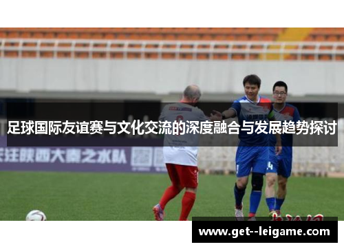 足球国际友谊赛与文化交流的深度融合与发展趋势探讨