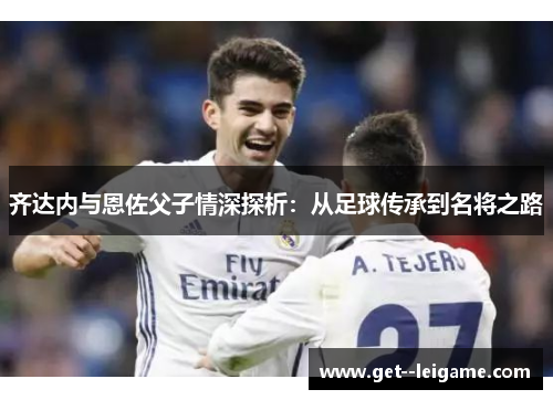 齐达内与恩佐父子情深探析:从足球传承到名将之路 齐达内与恩佐父子情深探析:从足球传承到名将之路