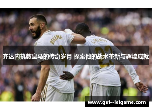 齐达内执教皇马的传奇岁月 探索他的战术革新与辉煌成就 齐达内执教皇马的传奇岁月 探索他的战术革新与辉煌成就