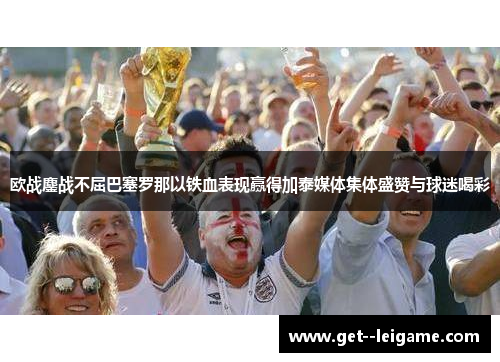 欧战鏖战不屈巴塞罗那以铁血表现赢得加泰媒体集体盛赞与球迷喝彩 欧战鏖战不屈巴塞罗那以铁血表现赢得加泰媒体集体盛赞与球迷喝彩