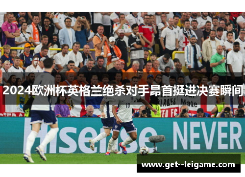 2024欧洲杯英格兰绝杀对手昂首挺进决赛瞬间