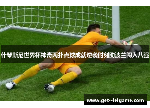 什琴斯尼世界杯神奇两扑点球成就逆袭时刻助波兰闯入八强 什琴斯尼世界杯神奇两扑点球成就逆袭时刻助波兰闯入八强