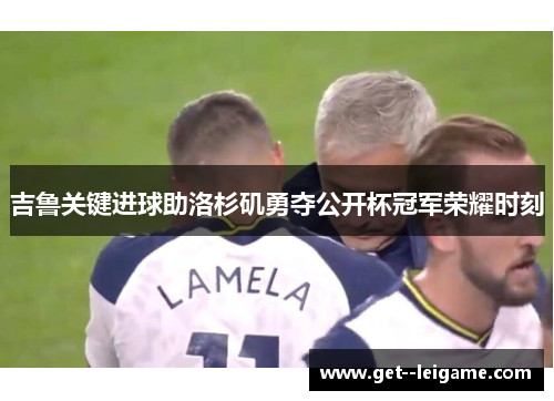 吉鲁关键进球助洛杉矶勇夺公开杯冠军荣耀时刻 吉鲁关键进球助洛杉矶勇夺公开杯冠军荣耀时刻