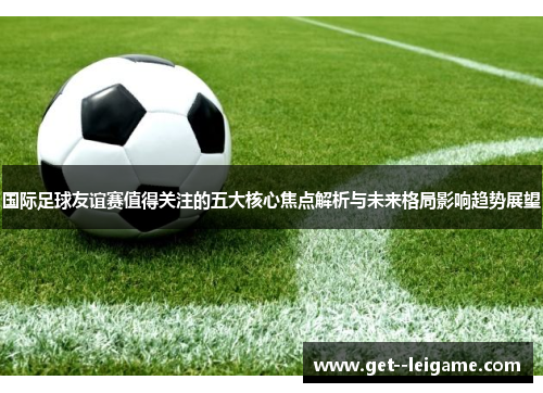 国际足球友谊赛值得关注的五大核心焦点解析与未来格局影响趋势展望 国际足球友谊赛值得关注的五大核心焦点解析与未来格局影响趋势展望