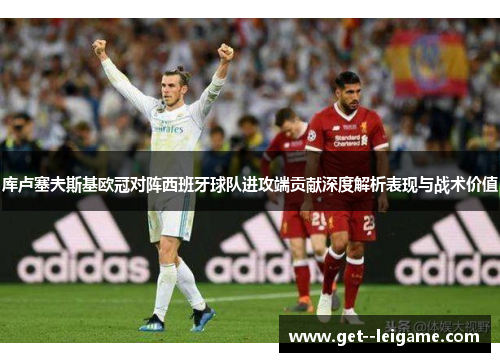 库卢塞夫斯基欧冠对阵西班牙球队进攻端贡献深度解析表现与战术价值 库卢塞夫斯基欧冠对阵西班牙球队进攻端贡献深度解析表现与战术价值