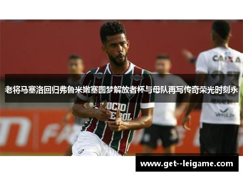 老将马塞洛回归弗鲁米嫩塞圆梦解放者杯与母队再写传奇荣光时刻永 老将马塞洛回归弗鲁米嫩塞圆梦解放者杯与母队再写传奇荣光时刻永