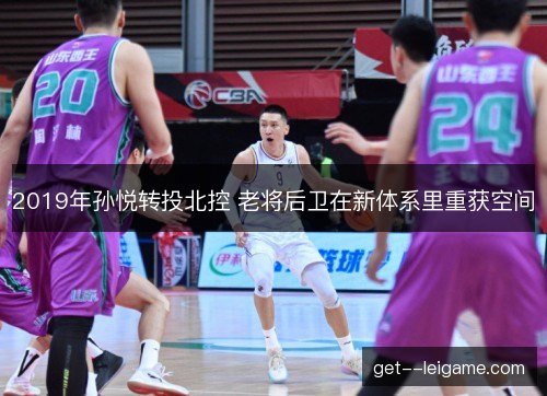 2019年孙悦转投北控 老将后卫在新体系里重获空间 2019年孙悦转投北控 老将后卫在新体系里重获空间